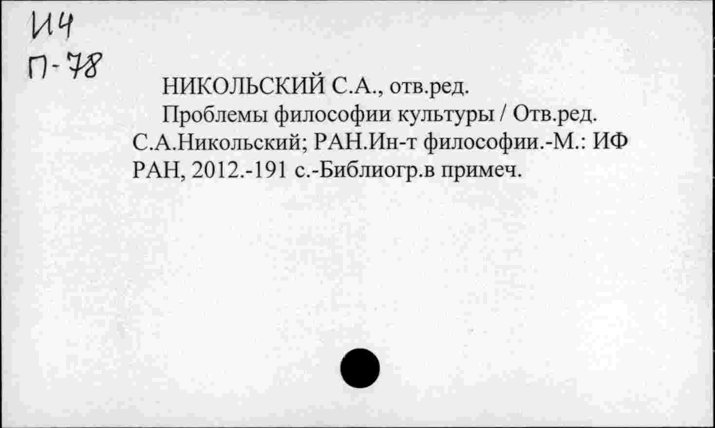 ﻿ря
П-7#
НИКОЛЬСКИМ С.А., отв.ред.
Проблемы философии культуры / Отв.ред. С.А.Никольский; РАН.Ин-т философии.-М.: ИФ РАН, 2012.-191 с.-Библиогр.в примеч.